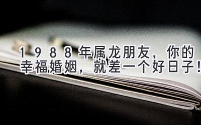 1988年属龙朋友,你的幸福婚姻,就差一个好日子!-图片1