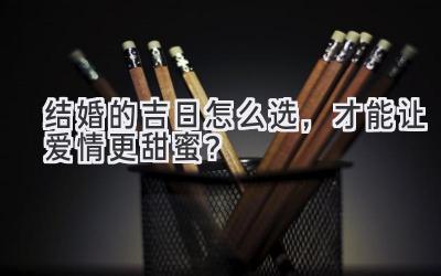 结婚的吉日怎么选,才能让爱情更甜蜜?-图片1