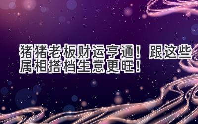 猪猪老板财运亨通!跟这些属相搭档生意更旺!-图片1