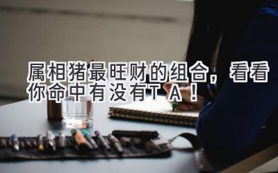 属相猪最旺财的组合,看看你命中有没有TA!-图片1