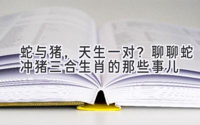 蛇与猪,天生一对?聊聊蛇冲猪三合生肖的那些事儿-图片1