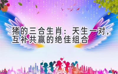 猪的三合生肖:天生一对,互补共赢的绝佳组合-图片1