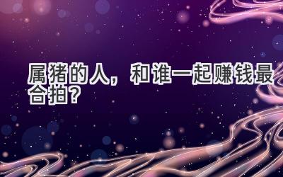 属猪的人,和谁一起赚钱最合拍?-图片1