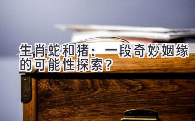 生肖蛇和猪：一段奇妙姻缘的可能性探索？-图片1