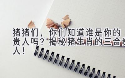 猪猪们,你们知道谁是你的贵人吗?揭秘猪生肖的三合贵人!-图片1