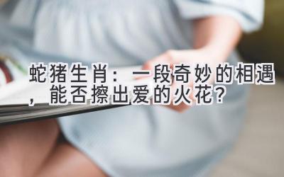 蛇猪生肖:一段奇妙的相遇,能否擦出爱的火花?-图片1