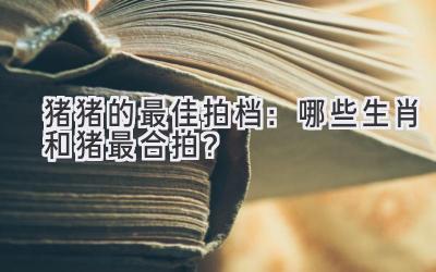 猪猪的最佳拍档:哪些生肖和猪最合拍?-图片1