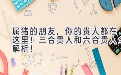 属猪的朋友,你的贵人都在这里!三合贵人和六合贵人全解析!-图片1