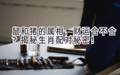 鼠和猪的属相,财运合不合?揭秘生肖配对秘密!-图片1