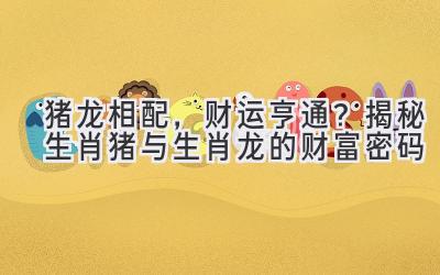 猪龙相配,财运亨通?揭秘生肖猪与生肖龙的财富密码-图片1