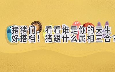 猪猪们,看看谁是你的天生好搭档!猪跟什么属相三合?-图片1