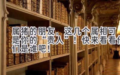 属猪的朋友,这几个属相可是你的“贵人”!快来看看他们是谁吧!-图片1