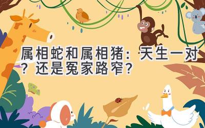  属相蛇和属相猪：天生一对？还是冤家路窄？ 