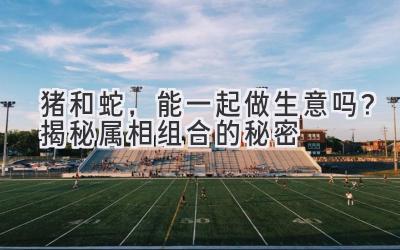 猪和蛇,能一起做生意吗?揭秘属相组合的秘密-图片1