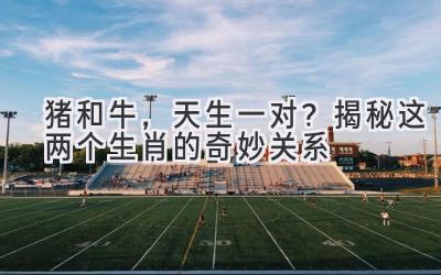 猪和牛,天生一对?揭秘这两个生肖的奇妙关系-图片1
