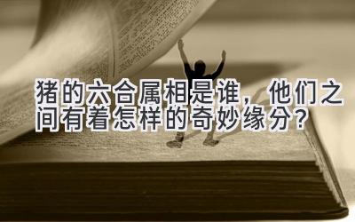 猪的六合属相是谁,他们之间有着怎样的奇妙缘分?-图片1