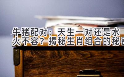 牛猪配对:天生一对还是水火不容?揭秘生肖组合的秘密-图片1