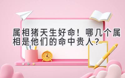 属相猪天生好命!哪几个属相是他们的命中贵人?-图片1
