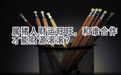 属猪人财运旺旺,和谁合作才能财源滚滚?-图片1