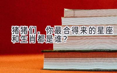 猪猪们,你最合得来的星座和生肖都是谁?-图片1