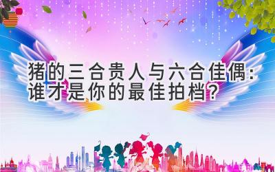 猪的三合贵人与六合佳偶:谁才是你的最佳拍档?-图片1