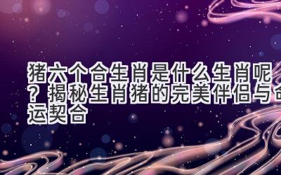 猪六个合生肖是什么生肖呢?揭秘生肖猪的完美伴侣与命运契合-图片1