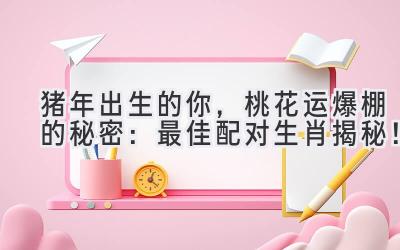 猪年出生的你，桃花运爆棚的秘密：最佳配对生肖揭秘！