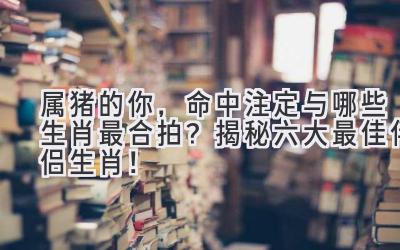 属猪的你,命中注定与哪些生肖最合拍?揭秘六大最佳伴侣生肖!-图片1