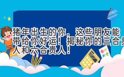 猪年出生的你,这些朋友能带给你好运!揭秘你的三合贵人和六合贵人!-图片1