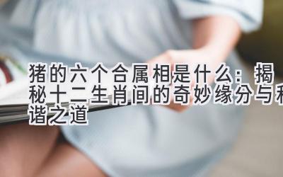 猪的六个合属相是什么:揭秘十二生肖间的奇妙缘分与和谐之道-图片1