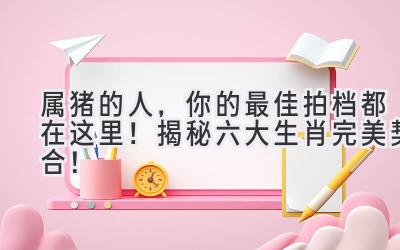 属猪的人,你的最佳拍档都在这里!揭秘六大生肖完美契合!-图片1