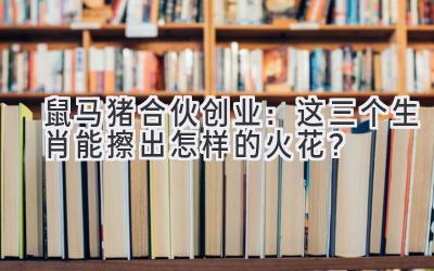 鼠马猪合伙创业:这三个生肖能擦出怎样的火花?-图片1