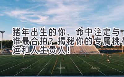 猪年出生的你,命中注定与谁最合拍?揭秘你的专属桃花运和人生贵人!-图片1