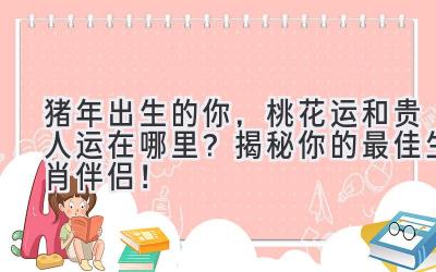 猪年出生的你,桃花运和贵人运在哪里?揭秘你的最佳生肖伴侣!-图片1