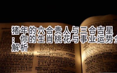 猪年的六合贵人与三合吉星:你的生肖桃花与事业运势全解析-图片1