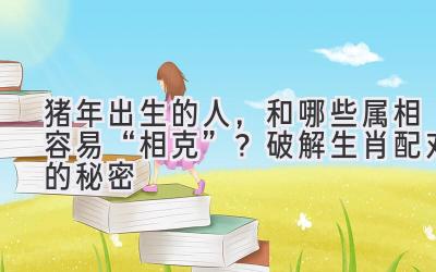 猪年出生的人,和哪些属相容易“相克”?破解生肖配对的秘密-图片1