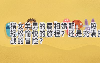 猪女羊男的属相婚配:一段轻松愉快的旅程?还是充满挑战的冒险?-图片1