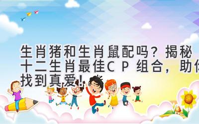 生肖猪和生肖鼠配吗?揭秘十二生肖最佳CP组合,助你找到真爱!-图片1