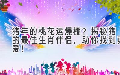 猪年的桃花运爆棚?揭秘猪的最佳生肖伴侣,助你找到真爱!-图片1