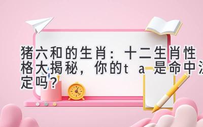 猪六和的生肖:十二生肖性格大揭秘,你的ta是命中注定吗?-图片1