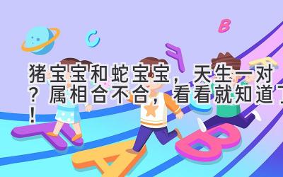 猪宝宝和蛇宝宝,天生一对?属相合不合,看看就知道了!-图片1