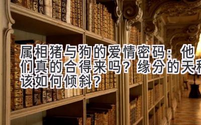 属相猪与狗的爱情密码:他们真的合得来吗?缘分的天秤该如何倾斜?-图片1