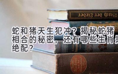 蛇和猪天生犯冲?揭秘蛇猪相合的秘密,还有哪些生肖是绝配?-图片1