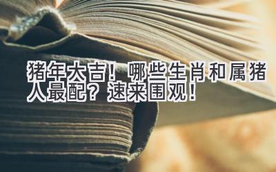 猪年大吉!哪些生肖和属猪人最配?速来围观!-图片1