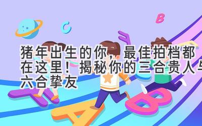 猪年出生的你,最佳拍档都在这里!揭秘你的三合贵人与六合挚友-图片1