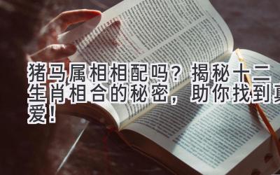 猪马属相相配吗？揭秘十二生肖相合的秘密，助你找到真爱！