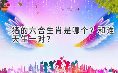 猪的六合生肖是哪个?和谁天生一对?-图片1