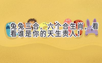  兔兔三合，六个合生肖，看看谁是你的天生贵人！ 