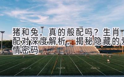 猪和兔,真的般配吗?生肖配对深度解析,揭秘隐藏的爱情密码-图片1