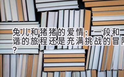  兔儿和猪猪的爱情：一段和谐的旅程还是充满挑战的冒险？ 